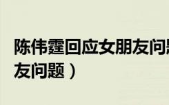 陈伟霆回应女朋友问题视频（陈伟霆回应女朋友问题）