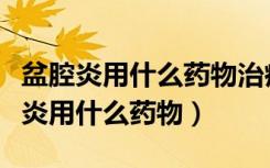 盆腔炎用什么药物治疗效果好不刺激胃（盆腔炎用什么药物）