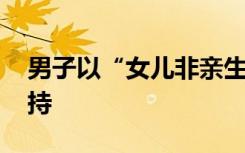 男子以“女儿非亲生”诉讼离婚 一审未予支持