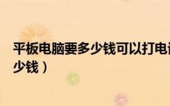 平板电脑要多少钱可以打电话的微信有没有（平板电脑要多少钱）