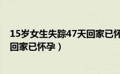 15岁女生失踪47天回家已怀孕怎么办（15岁女生失踪47天回家已怀孕）