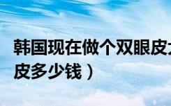 韩国现在做个双眼皮大概多少钱（韩国开双眼皮多少钱）