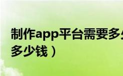 制作app平台需要多少钱（开发一个app需要多少钱）