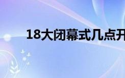 18大闭幕式几点开始（18大闭幕式）