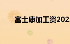富士康加工资2022（富士康加工资）
