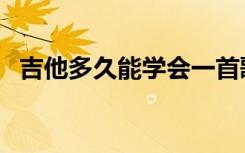 吉他多久能学会一首歌（吉他多久能学会）