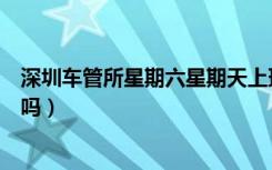 深圳车管所星期六星期天上班吗（车管所星期六星期天上班吗）