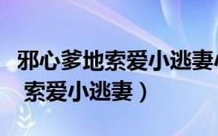 邪心爹地索爱小逃妻小说最新章节（邪心爹地 索爱小逃妻）