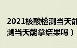 2021核酸检测当天能拿结果吗（2021核酸检测当天能拿结果吗）