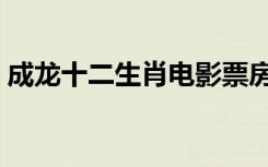 成龙十二生肖电影票房（成龙十二生肖票房）