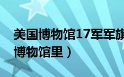 美国博物馆17军军旗（38军旗为什么在美国博物馆里）