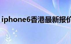 iphone6香港最新报价（香港iphone6价格）