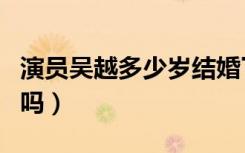 演员吴越多少岁结婚了吗（女演员吴越结婚了吗）