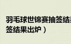 羽毛球世锦赛抽签结果出炉（羽毛球世锦赛抽签结果出炉）