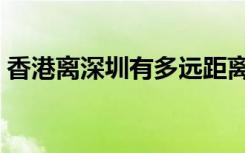 香港离深圳有多远距离（香港离深圳有多远）