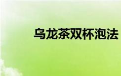 乌龙茶双杯泡法（乌龙茶的泡法）
