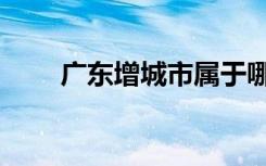 广东增城市属于哪个市（广东增城）