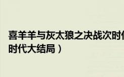 喜羊羊与灰太狼之决战次时代15（喜羊羊与灰太狼之决战次时代大结局）