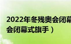 2022年冬残奥会闭幕式回放（2022年冬残奥会闭幕式旗手）