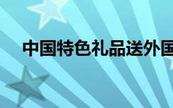中国特色礼品送外国人（中国特色礼品）