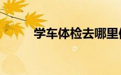 学车体检去哪里体检（学车体检）
