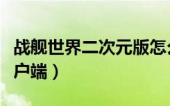 战舰世界二次元版怎么弄（战舰世界二次元客户端）