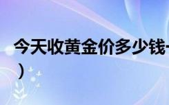 今天收黄金价多少钱一克（今天收黄金的价格）