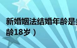 新婚姻法结婚年龄是多少岁（新婚姻法结婚年龄18岁）