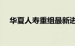 华夏人寿重组最新进展（华夏人寿排名）