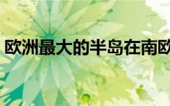 欧洲最大的半岛在南欧吗（欧洲最大的半岛）