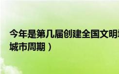 今年是第几届创建全国文明城（今年是第几届创建全国文明城市周期）