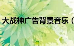 大战神广告背景音乐（大战神广告背景音乐）