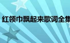 红领巾飘起来歌词全集（红领巾飘起来歌词）