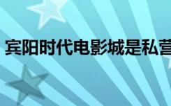 宾阳时代电影城是私营吗（宾阳时代电影城）
