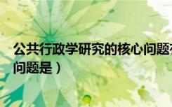 公共行政学研究的核心问题有哪些（公共行政学研究的核心问题是）