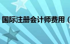 国际注册会计师费用（国际注册会计师费用）