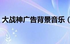 大战神广告背景音乐（大战神广告背景音乐）