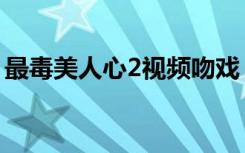 最毒美人心2视频吻戏（最毒美人心2女主角）
