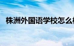 株洲外国语学校怎么样（株洲外国语学校）