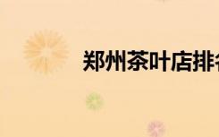 郑州茶叶店排名（郑州茶叶）
