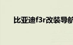 比亚迪f3r改装导航（比亚迪f3r改装）