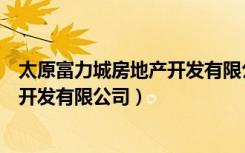 太原富力城房地产开发有限公司怎么样（太原富力城房地产开发有限公司）