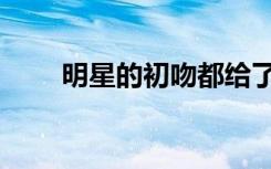 明星的初吻都给了谁（明星的秘密）
