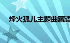 烽火孤儿主题曲藏语（烽火孤儿主题曲）