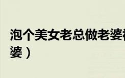 泡个美女老总做老婆视频（泡个美女老总做老婆）