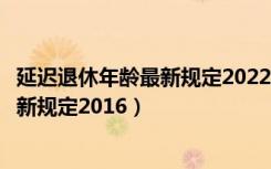 延迟退休年龄最新规定2022年新政策解读（延迟退休年龄最新规定2016）