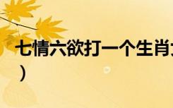 七情六欲打一个生肖女（七情六欲打一个生肖）