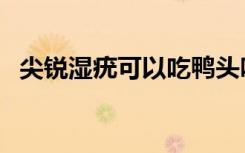 尖锐湿疣可以吃鸭头吗（尖锐湿疣的病因）