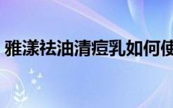 雅漾祛油清痘乳如何使用（雅漾祛油清痘乳）