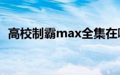 高校制霸max全集在哪看（高校制霸max）